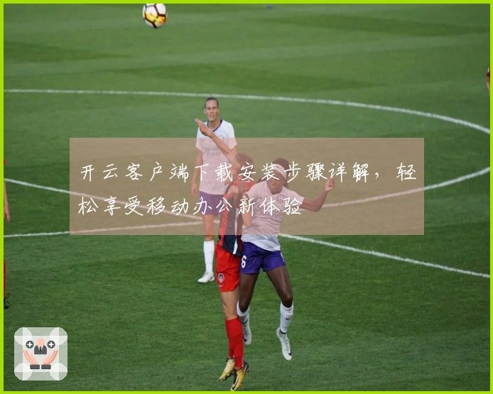 开云客户端下载安装步骤详解,轻松享受移动办公新体验